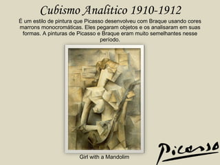 Cubismo Analitico 1910-1912 É um estilo de pintura que Picasso desenvolveu com Braque usando cores marrons monocromáticas. Eles pegaram objetos e os analisaram em suas formas. A pinturas de Picasso e Braque eram muito semelhantes nesse período. Girl with a Mandolim 