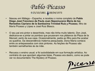 Pablo Picasso 25/10/1881  08/04/1973 Nasceu em Málaga – Espanha, e recebeu o nome completo de  Pablo Diego José Francisco de Paula Juan Nepomuceno María de los Remedios Cipriano de la Santíssima Trinidad Ruiz y Picasso , filho de María Picasso y López e José Ruiz Blasco. O seu pai era pintor e desenhista, mas não tinha muito talento. Don José, dedicava-se a pintar os pombos que pousavam nos plátanos da Plaza de la Merced, perto da sua casa. Ocasionalmente, pedia ao filho para lhe acabar os quadros. Da descendência materna pesquisada, Dona María contava entre os antepassados com dois pintores. As feições de Picasso são também semelhantes às da mãe. Recusou o ensino usual, e foi autodidatade em sua formação artística. Ao contrário do que apontam algumas listas, Picasso era destro, como se pode ver no documentário The Mystery of Picasso. 
