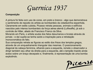 Guernica 1937 Composição A pintura foi feita com uso de cores, em preto e branco - algo que demonstrava o sentimento de repúdio do artista ao bombardeio da cidadezinha espanhola. Claramente em estilo cubista, Picasso retrata pessoas, animais e edifícios nascidos pelo intenso bombardeio da força aérea alemã (Luftwaffe), já sob o controle de Hitler, aliado de Francisco Franco da Silva. Morando em Paris, o artista soube dos fatos desumanos e brutais através de jornais - e daí supõe-se tenha saído a inspiração para a retratação monocromática do fato. Sua composição retrata as figuras ao estilo dos frisos dos templos gregos, através de um enquadramento triangular das mesmas. O posicionamento diagonal da cabeça feminina, olhando para a esquerda, remete o observador a dirigir também seu olhar da direita para a esquerda, até o lampião trazido ainda aceso sobre um braço decepado e, finalmente, à representação de uma bomba explodindo. 