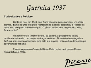 Guernica 1937 Curiosidades e Folclore Conta-se que, em 1940, com Paris ocupada pelos nazistas, um oficial alemão, diante de uma fotografia reproduzindo o painel, perguntou a Picasso se havia sido ele quem tinha feito aquilo. O pintor, então, teria respondido: " Não, foram vocês! ".  Na parte central (inferior direito) do quadro, a pelagem do cavalo mutilado é retratada com pequenos traços verticais. Picasso teria começado a fazê-las, mas quem as terminou teria sido sua esposa, pois o artista teria dito que davam muito trabalho.  Esteve exposto no Casón del Buen Retiro antes de ir para o Museu Reina Sofia em 1992.  