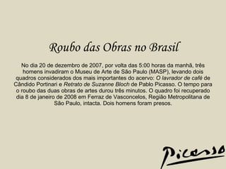 Roubo das Obras no Brasil   No dia 20 de dezembro de 2007, por volta das 5:00 horas da manhã, três homens invadiram o Museu de Arte de São Paulo (MASP), levando dois quadros considerados dos mais importantes do acervo:  O lavrador de café  de Cândido Portinari e  Retrato de Suzanne Bloch  de Pablo Picasso. O tempo para o roubo das duas obras de artes durou três minutos. O quadro foi recuperado dia 8 de janeiro de 2008 em Ferraz de Vasconcelos, Região Metropolitana de São Paulo, intacta. Dois homens foram presos. 