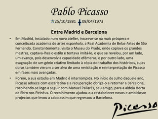 Pablo Picasso 25/10/1881  08/04/1973 Entre Madrid e Barcelona Em Madrid, instalado num novo atelier, inscreve-se na mais próspera e conceituada academia de artes espanhola, a Real Academia de Belas-Artes de São Fernando. Constantemente, visita o Museu do Prado, onde copiava os grandes mestres, captava-lhes o estilo e tentava imitá-lo, o que se revelou, por um lado, um avanço, pois desenvolvia capacidade efémeras, e por outro lado, uma esagnação de um génio criativo limitado à cópia do trabalho dos históricos, cujas obras também vieram a ser alvo de uma revisitação e reinterpretação de Picasso em fases mais avançadas. Porém, a sua estadia em Madrid é interrompida. No início de Julho daquele ano, Picasso adoece com escarlatina e a recuperação obriga-o a retornar a Barcelona, rocolhendo-se logo a seguir com Manuel Pallarés, seu amigo, para a aldeia Horta de Ebro nos Pirinéus. O recolhimento ajudou-o a restabelecer novos e ambiciosos projectos que levou a cabo assim que regressou a Barcelona.  