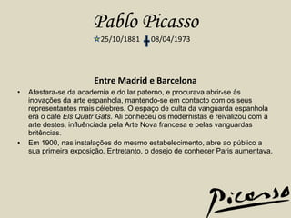 Pablo Picasso 25/10/1881  08/04/1973 Entre Madrid e Barcelona Afastara-se da academia e do lar paterno, e procurava abrir-se às inovações da arte espanhola, mantendo-se em contacto com os seus representantes mais célebres. O espaço de culta da vanguarda espanhola era o café  Els Quatr Gats . Ali conheceu os modernistas e reivalizou com a arte destes, influênciada pela Arte Nova francesa e pelas vanguardas britências. Em 1900, nas instalações do mesmo estabelecimento, abre ao público a sua primeira exposição. Entretanto, o desejo de conhecer Paris aumentava. 