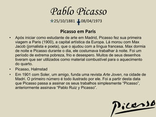 Pablo Picasso 25/10/1881  08/04/1973 Picasso em Paris Após iniciar como estudante de arte em Madrid, Picasso fez sua primeira viagem a Paris (1900), a capital artística da Europa. Lá morou com Max Jacob (jornalista e poeta), que o ajudou com a língua francesa. Max dormia de noite e Picasso durante o dia, ele costumava trabalhar à noite. Foi um período de extrema pobreza, frio e desespero. Muitos de seus desenhos tiveram que ser utilizados como material combustível para o aquecimento do quarto. Picasso, Halmstad Em 1901 com Soler, um amigo, funda uma revista  Arte Joven , na cidade de Madri. O primeiro número é todo ilustrado por ele. Foi a partir desta data que Picasso passa a assinar os seus trabalhos simplesmente “Picasso”, anteriormente assinava “Pablo Ruiz y Picasso”. 