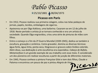 Pablo Picasso 25/10/1881  08/04/1973 Picasso em Paris Em 1912, Picasso realizou sua primeira colagem, colou nas telas pedaços de jornais, papéis, tecidos, embalagens de cigarros. Apaixonou-se por Olga Koklova, uma bailarina. Casaram-se em 12 de julho de 1918. Neste período o artista já se tornara conhecido e era um artista da sociedade. Quando Olga engravidou, criou uma série de pinturas de mães com filhos. Entre o começo e o fim da 2ª Guerra Mundial (1939-1945), dedica-se também à escultura, gravação e cerâmica. Como gravador, domina as diversas técnicas: água-forte, água-tinta, ponta-seca, litogravura e gravura sobre linóleo colorido. Além disso, sua dedicação à arte escultórica era esporádica.  Cabeça de Búfalo, Metamorfose  é um grande exemplo de seu trabalho com esse meio. É considerado um dos pioneiros em realizar esculturas a partir de junção de diferentes materiais. Em 1943, Picasso conhece a pintora Françoise Gilot e tem dois filhos, Claude e Paloma e encontrou um pouco de paz e pintou  Alegria de Viver . 
