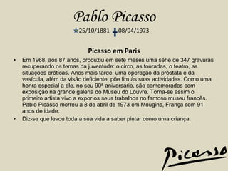 Pablo Picasso 25/10/1881  08/04/1973 Picasso em Paris Em 1968, aos 87 anos, produziu em sete meses uma série de 347 gravuras recuperando os temas da juventude: o circo, as touradas, o teatro, as situações eróticas. Anos mais tarde, uma operação da próstata e da vesícula, além da visão deficiente, põe fim às suas actividades. Como uma honra especial a ele, no seu 90ª aniversário, são comemorados com exposição na grande galeria do Museu do Louvre. Torna-se assim o primeiro artista vivo a expor os seus trabalhos no famoso museu francês. Pablo Picasso morreu a 8 de abril de 1973 em Mougins, França com 91 anos de idade. Diz-se que levou toda a sua vida a saber pintar como uma criança. 