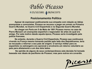 Pablo Picasso 25/10/1881  08/04/1973 Posicionamento Político Apesar de expressar publicamente sua simpatia com relação as idéias anarquistas e comunistas, Picasso se recusou a pegar em armas na Primeira Guerra Mundial, na Guerra Civil Espanhola e na Segunda Guerra Mundial.   Ao chegar em Paris em 5 de Maio de 1901 Picasso morou na casa de Pierre Manach um anarquista espanhol e negociador de artes do qual era amigo. Por este motivo desde aquela época, Picasso seria investigado pela polícia francesa.   No entanto, durante a Guerra Civil Espanhola, Picasso que continuava vivendo na França mesmo tomando partido pelo lado dos Republicanos, teria se recusado a retornar a seu país de origem. O serviço militar para os espanhóis no estrangeiro era opcional e envolveria um retorno voluntário ao país para alistamento a um dos dois lados.   Na opinião de alguns de seus contemporâneos esta decisão foi tomada baseada nos ideais de pacifismo de Picasso; mas para outros era covardia. 