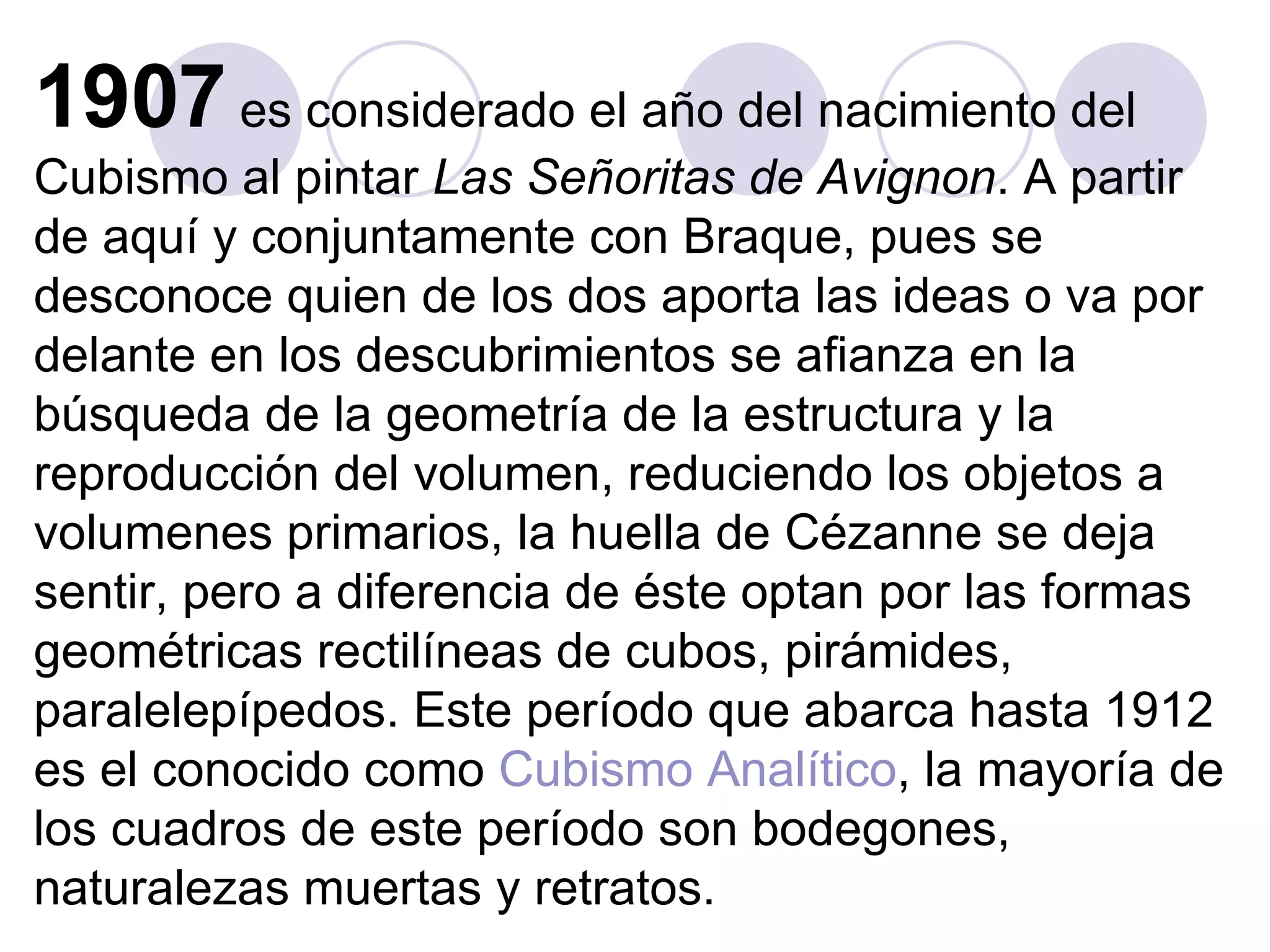 1907  es considerado el año del nacimiento del Cubismo al pintar  Las Señoritas de Avignon . A partir de aquí y conjuntamente con Braque, pues se desconoce quien de los dos aporta las ideas o va por delante en los descubrimientos se afianza en la búsqueda de la geometría de la estructura y la reproducción del volumen, reduciendo los objetos a volumenes primarios, la huella de Cézanne se deja sentir, pero a diferencia de éste optan por las formas geométricas rectilíneas de cubos, pirámides, paralelepípedos. Este período que abarca hasta 1912 es el conocido como  Cubismo Analítico , la mayoría de los cuadros de este período son bodegones, naturalezas muertas y retratos.  