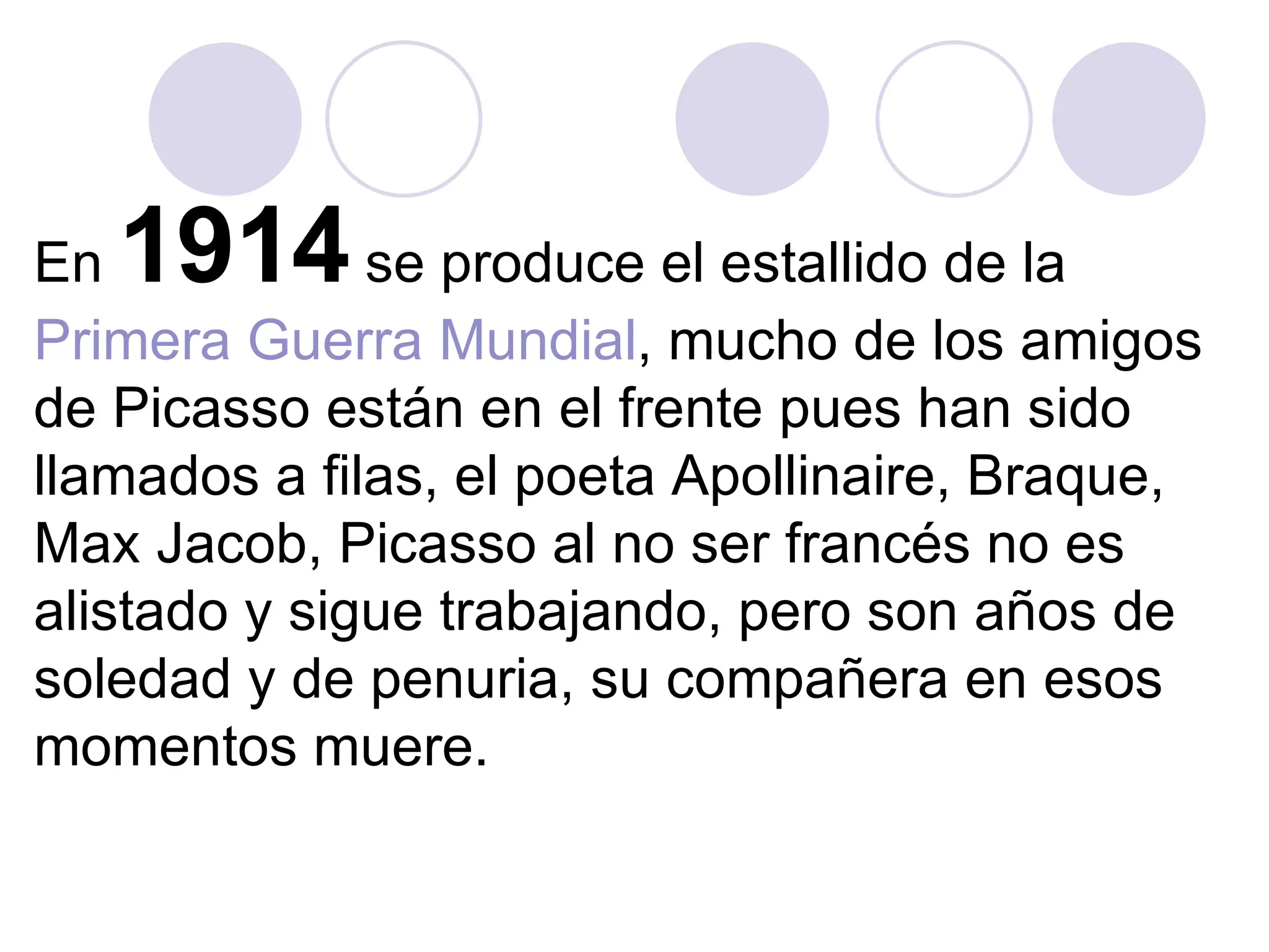 En  1914  se produce el estallido de la  Primera Guerra Mundial , mucho de los amigos de Picasso están en el frente pues han sido llamados a filas, el poeta Apollinaire, Braque, Max Jacob, Picasso al no ser francés no es alistado y sigue trabajando, pero son años de soledad y de penuria, su compañera en esos momentos muere.   