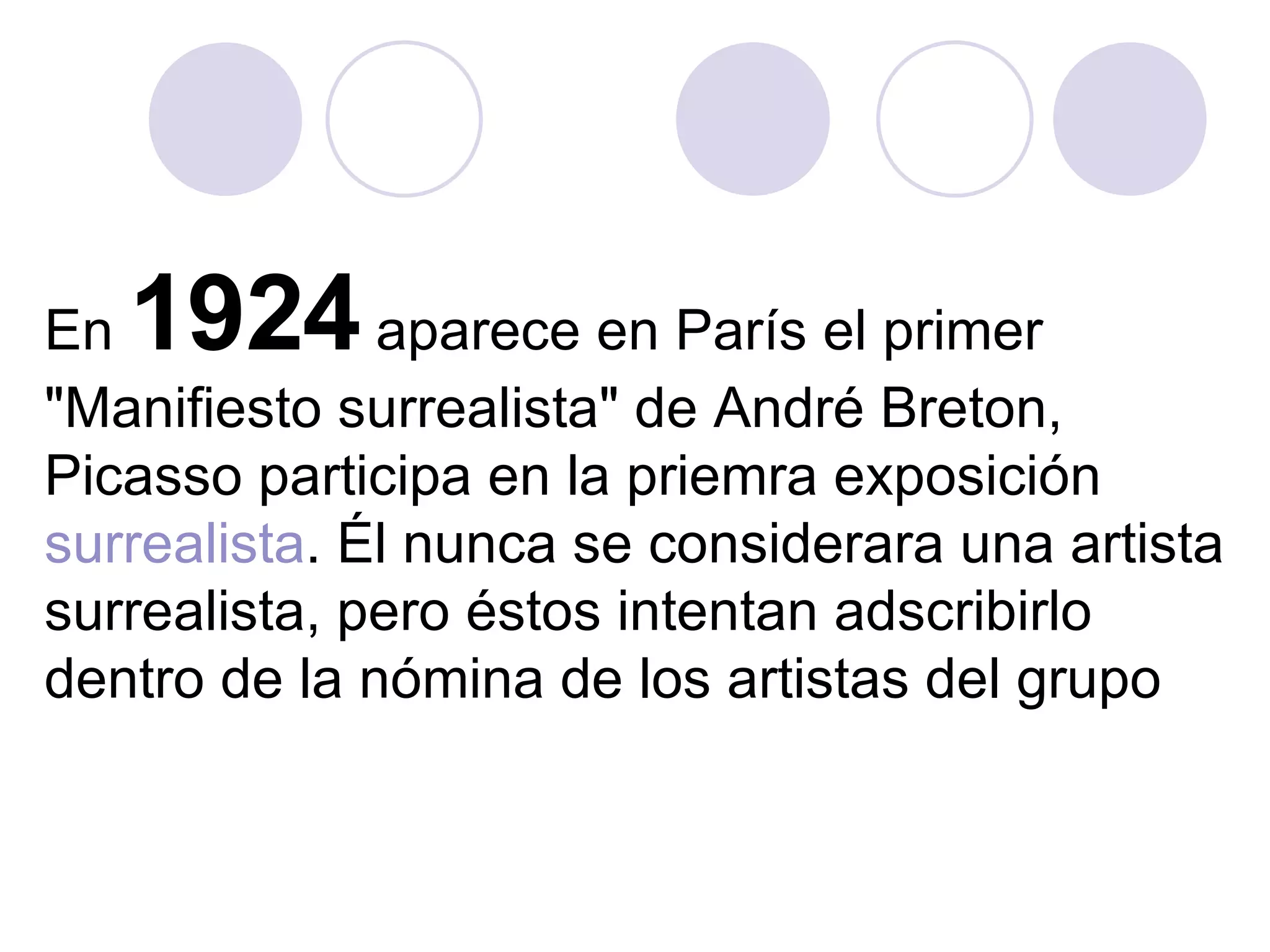 En  1924  aparece en París el primer "Manifiesto surrealista" de André Breton, Picasso participa en la priemra exposición  surrealista . Él nunca se considerara una artista surrealista, pero éstos intentan adscribirlo dentro de la nómina de los artistas del grupo  