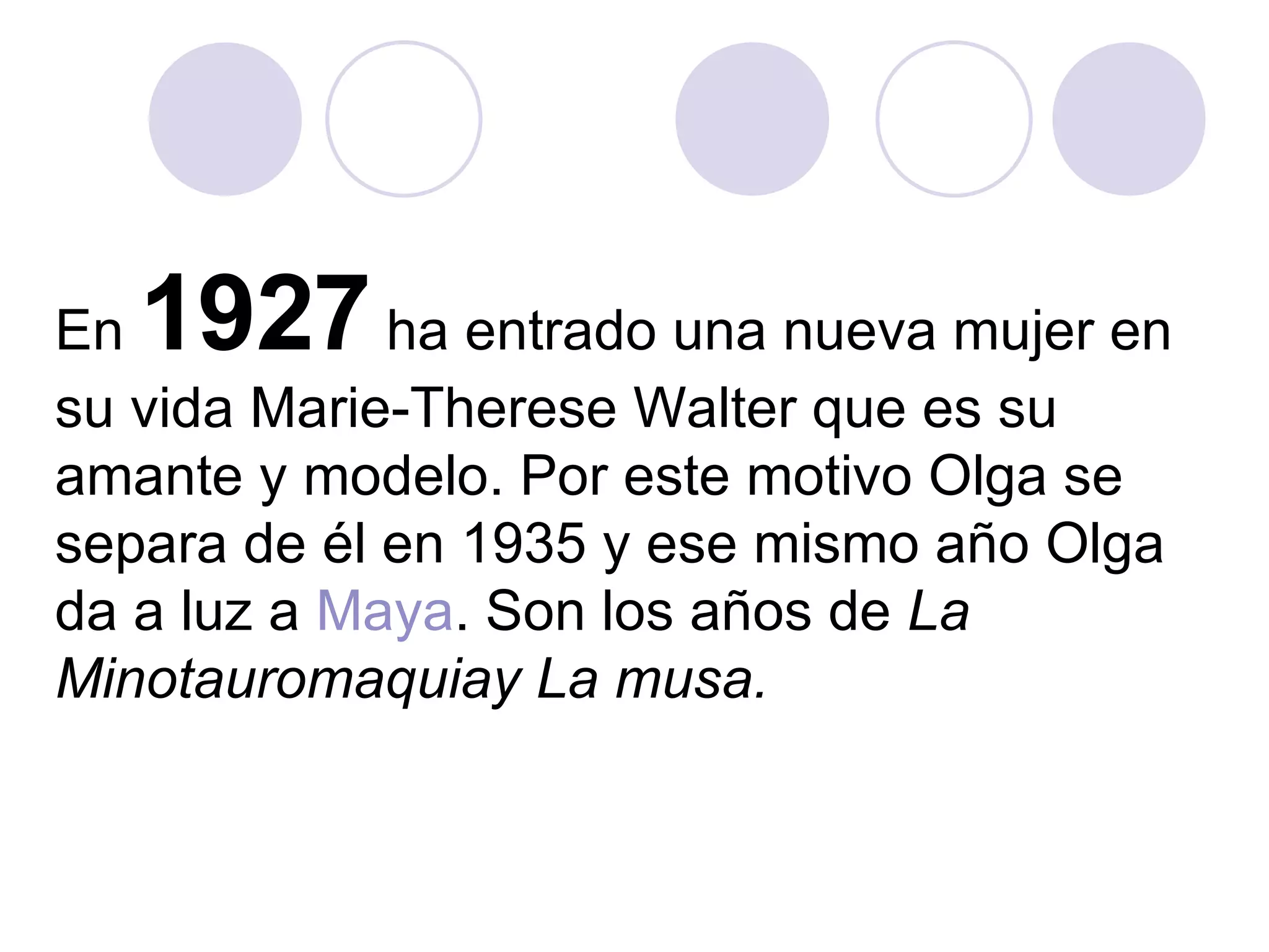 En  1927  ha entrado una nueva mujer en su vida Marie-Therese Walter que es su amante y modelo. Por este motivo Olga se separa de él en 1935 y ese mismo año Olga da a luz a  Maya . Son los años de  La Minotauromaquiay La musa.   