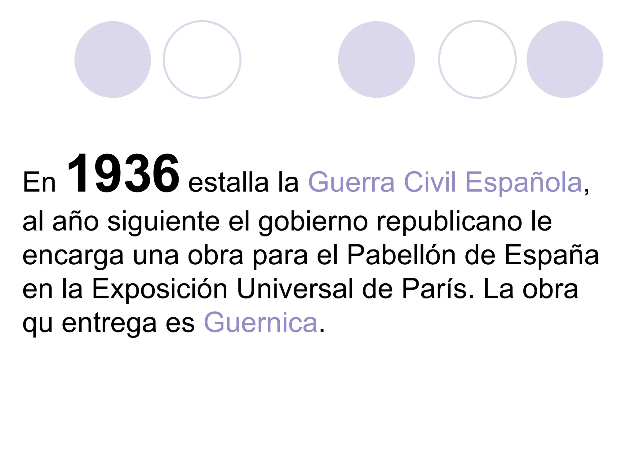 En  1936  estalla la  Guerra Civil Española , al año siguiente el gobierno republicano le encarga una obra para el Pabellón de España en la Exposición Universal de París. La obra qu entrega es  Guernica .  