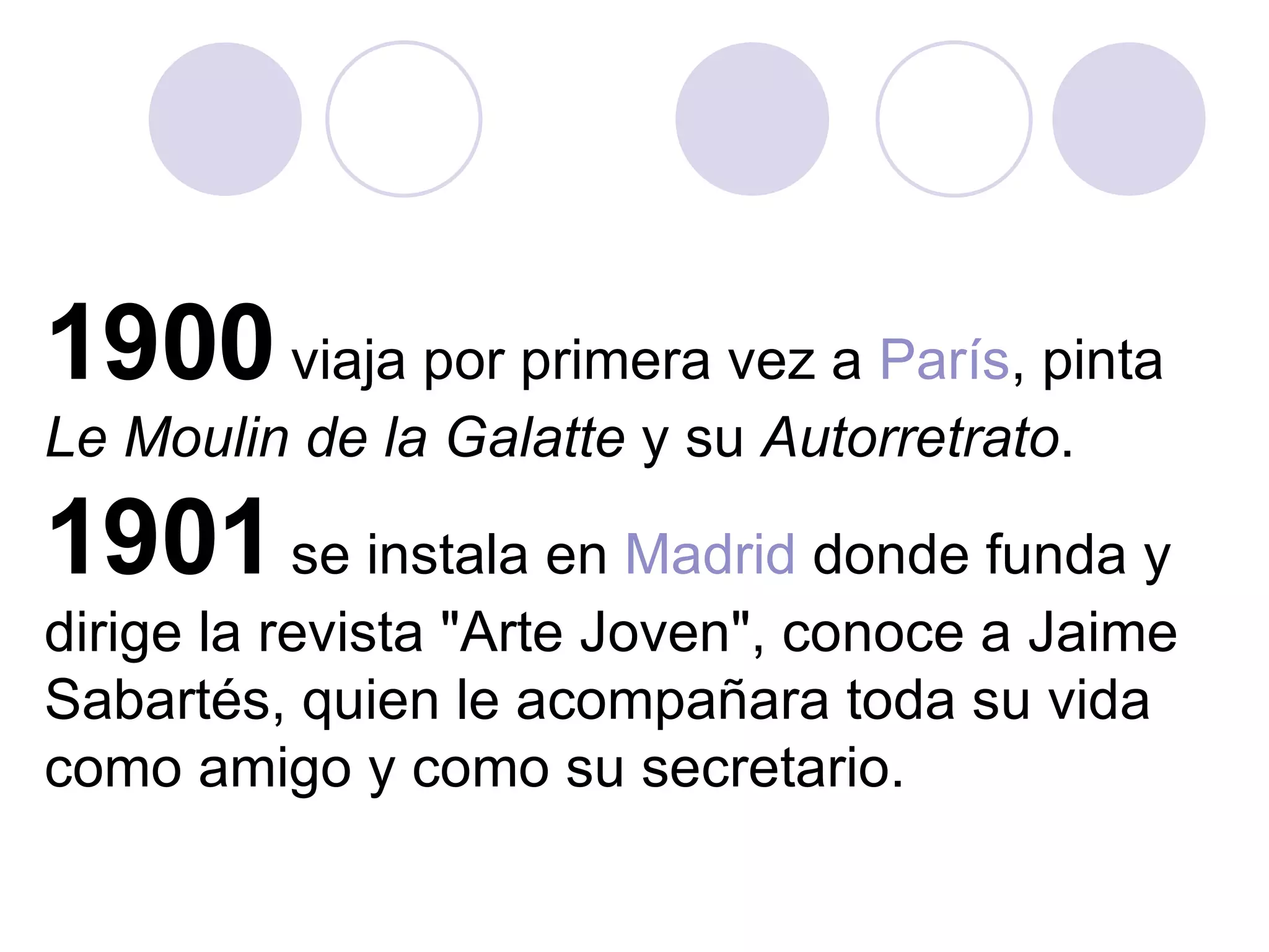 1900  viaja por primera vez a  París , pinta  Le Moulin de la Galatte  y su  Autorretrato .  1901  se instala en  Madrid  donde funda y dirige la revista "Arte Joven", conoce a Jaime Sabartés, quien le acompañara toda su vida como amigo y como su secretario.  
