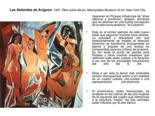 Las Señoritas de Avignon ,  1907, Óleo sobre lienzo, Metropolitan Museum of Art, New York City   Aparecen en Picasso influencias de &quot;artes clásicos y primitivos&quot;, griegos, africanos que se plasman en una nueva concepción de la estructura pictórica: &quot;el Cubismo&quot;.  Este es el primer ejemplo de este nuevo estilo que seguirían muchos otros artistas. La suavidad y delicadeza con que tradicionalmente se trataba el desnudo femenino se transforma bruscamente en planos y ángulos de una dureza no comprendida para los críticos de la época. Es sin duda el punto de partida para Picasso y otros muchos creadores que definirían este estilo cubista y lo llevarían a ser uno de los principales movimientos del arte del S. XX.    Pese a ser esta la teoría más extendida existen discrepancias sobre si en realidad es un cuadro cubista, pre-cubista o una representación pre-abstracta.    El primitivismo, antes mencionado, es evidente en los rostros de las dos mujeres de la izquierda del cuadro que referencias a la escultura &quot;negra&quot;; las dos centrales están influidas por el arte ibérico.  