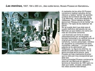 Las meninas,   1957, 194 x 260 cm., óleo soble lienzo, Museo Picasso en Barcelona .  A mediados de los años 50 Picasso comienza a realizar estudios de los clásicos y realiza &quot;series&quot; de grandes cuadros de la historia del arte. Esta, &quot;Las Meninas&quot;, es la obra elegida de Velásquez. Otros trabajos de esta época son &quot;Desayuno en la hierba&quot; de Manet o &quot;El rapto de las Sabinas&quot; de David. No se puede decir que éste sea el cuadro definitivo del estudio de Las Meninas ya que realizó una serie con más de cincuenta versiones. Las licencias que toma en estas interpretaciones son arriesgadas: el formato horizontal y no vertical como el original para incluir más elementos narrativos, nuevos personajes -retratos de Jaqueline su compañera en esos momentos, palomas...-. Lo que queda patente es su admiración por Velázquez, su figura es enorme, va desde el suelo hasta el techo. Es el tema principal de la pintura, para Picasso es más importante el pintor que su obra por muy excepcional que ésta sea.  Como curiosidad Picasso comienza la serie de Las Meninas en agosto y termina en diciembre de 1957 pero no dejó que nadie, excepto Jacqueline, los viese durante este tiempo.  