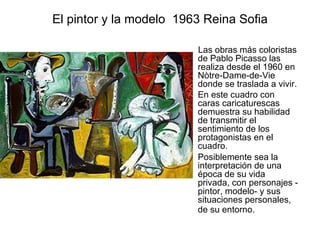 El pintor y la modelo  1963 Reina Sofia      Las obras más coloristas de Pablo Picasso las realiza desde el 1960 en Nòtre-Dame-de-Vie donde se traslada a vivir.  En este cuadro con caras caricaturescas demuestra su habilidad de transmitir el sentimiento de los protagonistas en el cuadro.  Posiblemente sea la interpretación de una época de su vida privada, con personajes -pintor, modelo- y sus situaciones personales, de su entorno.   