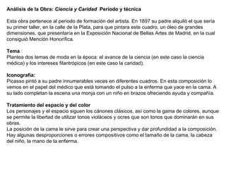 Análisis de la Obra:  Ciencia y Caridad   Período y técnica   Esta obra pertenece al periodo de formación del artista. En 1897 su padre alquiló el que sería su primer taller, en la calle de la Plata, para que pintara este cuadro, un óleo de grandes dimensiones, que presentaría en la Exposición Nacional de Bellas Artes de Madrid, en la cual consiguió Mención Honorífica.      Tema  : Plantea dos temas de moda en la época: el avance de la ciencia (en este caso la ciencia médica) y los intereses filantrópicos (en este caso la caridad).   Iconografía:   Picasso pintó a su padre innumerables veces en diferentes cuadros. En esta composición lo vemos en el papel del médico que está tomando el pulso a la enferma que yace en la cama. A su lado completan la escena una monja con un niño en brazos ofreciendo ayuda y compañía.   Tratamiento del espacio y del color    Los personajes y el espacio siguen los cánones clásicos, así como la gama de colores, aunque se permite la libertad de utilizar tonos violáceos y ocres que son tonos que dominarán en sus obras.   La posición de la cama le sirve para crear una perspectiva y dar profundidad a la composición. Hay algunas desproporciones o errores compositivos como el tamaño de la cama, la cabeza del niño, la mano de la enferma. 