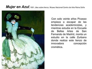 Mujer en Azul ,  1901, óleo sobre lienzo, Museo Nacional Centro de Arte Reina Sofía   Con solo veinte años Picasso empieza a escapar de las tendencias academicistas, y mientras estudia en la Escuela de Bellas Artes de San Fernando de Madrid, monta un estudio en la calle Zurbano donde realiza este lienzo de innovadora concepción cromática .  