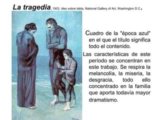 La tragedia ,  1903, óleo sobre tabla, National Gallery of Art, Washington D.C .  C uadro de la &quot;época azul&quot; en el que el título significa todo el contenido.  Las características de este período se concentran en este trabajo. Se respira la melancolía, la miseria, la desgracia, todo ello concentrado en la familia que aporta todavía mayor dramatismo.   