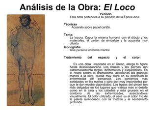 Análisis de la Obra:  El Loco   Período   Esta obra pertenece a su período de la Época Azul   Técnicas     Acuarela sobre papel cartón.   Tema:    La locura. Capta la miseria humana con el dibujo y los materiales, el cartón de embalaje y la acuarela muy diluida  Iconografía   Una persona enferma mental  Tratamiento del espacio y el color:    Es una obra  inspirada en el Greco, alarga la figura hasta desnaturalizarla. Los brazos y las piernas son extremadamente largos, deformados y esqueléticos. En el rostro centra el dramatismo, acercando las grandes manos a la cara, queda muy clara en su expresión la enfermedad del personaje. Los contornos mas señalados en las manos y cara son muy importantes por que le dan mucha vigorosidad. Los trazos del pincel son más delgados en los lugares que trabaja mas el detalle como en la cara y los cabellos y más gruesos en el contorno de las extremidades, acercándolos visualmente. El color utilizado, el azul, es el color frío de la paleta relacionado con la tristeza y el sentimiento profundo.  