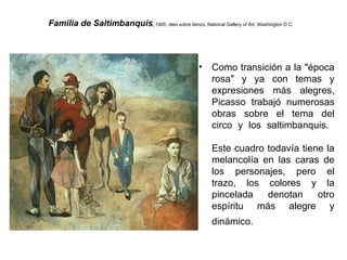 Familia de Saltimbanquis ,  1905, óleo sobre lienzo, National Gallery of Art, Washington D.C.   Como transición a la &quot;época rosa&quot; y ya con temas y expresiones más alegres, Picasso trabajó numerosas obras sobre el tema del circo y los saltimbanquis.    Este cuadro todavía tiene la melancolía en las caras de los personajes, pero el trazo, los colores y la pincelada denotan otro espíritu más alegre y dinámico.   