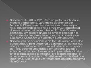 Na fase azul (1901a 1905), Picasso pintou a solidão, a morte e o abandono. Quando se apaixonou por Fernande Olivier, suas pinturas mudaram de azul para rosa, inaugurando a fase rosa (1905-1906). Trabalhava durante a noite até o amanhecer. Em Paris,Picasso conheceu um selecto grupo de amigos célebres nos bairros de Montmartree Montparnasse: André Breton, Guillaume Apollinairee a escritora Gertrude Stein.Na fase rosa há abundância de tons de rosa e vermelho, caracterizada pela presença de acrobatas, dançarinos, arlequins, artistas de circo, o mundo do circo. No verão de 1906, durante uma estada em Andorra, sua obra entrou em uma nova fase marcada pela influência das artes gregas, ibérica e africana, era o protocubismo, o antecedente do cubismo. O célebre retrato de Gertrude Stein (1905-1906) revela um tratamento do rosto em forma de máscara.