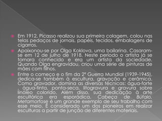 Em 1912, Picasso realizou sua primeira colagem, colou nas telas pedaços de jornais, papéis, tecidos, embalagens de cigarros.Apaixonou-se por Olga Koklova, uma bailarina. Casaram-se em 12 de julhode 1918. Neste período o artista já se tornara conhecido e era um artista da sociedade. Quando Olga engravidou, criou uma série de pinturas de mães com filhos.Entre o começo e o fim da 2ª Guerra Mundial(1939-1945), dedica-se também à escultura, gravação e cerâmica. Como gravador, domina as diversas técnicas: água-forte , água-tinta, ponta-seca, litogravura e gravurasobre linóleo colorido. Além disso, sua dedicação à arte escultórica era esporádica. Cabeça de Búfalo, Metamorfose é um grande exemplo de seu trabalho com esse meio. É considerado um dos pioneiros em realizar esculturasa partir de junção de diferentes materiais.