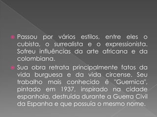 Passou por vários estilos, entre eles o cubista, o surrealista e o expressionista. Sofreu influências da arte africana e da colombiana.Sua obra retrata principalmente fatos da vida burguesa e da vida circense. Seu trabalho mais conhecido é "Guernica", pintado em 1937, inspirado na cidade espanhola, destruída durante a Guerra Civil da Espanha e que possuía o mesmo nome.
