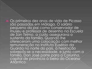 Os primeiros dez anos de vida de Picasso são passados em Málaga. O salário pequeno do pai como conservador de museu e professor de desenho na Escuela de San Telmo, a custo assegurava o sustento da família. Quando lhe ofereceram uma colocação com melhor remuneração no Instituto Eusébio da Guarda no norte do país, à hesitação sobrepôs-se a necessidade, e junto com a família, Don José parte para a Corunha, capital de província à beira do Oceano Atlântico.