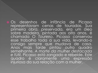 Os desenhos de infância de Picasso representavam cenas de touradas. Sua primeira obra, preservada, era um óleo sobre madeira, pintada aos oito anos, é chamada O Toureiro. Picasso conservou esse trabalho toda a sua vida, levando-o consigo sempre que mudava de casa. Anos mais tarde pintou outro quadro semelhante, A morte da mulher destacada e fútil. Picasso está zangado e rebelde. Este quadro é claramente uma expressão injuriosa da sua relação com a mulher.
