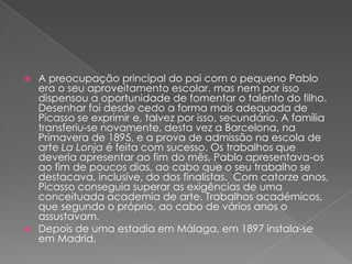 A preocupação principal do pai com o pequeno Pablo era o seu aproveitamento escolar, mas nem por isso dispensou a oportunidade de fomentar o talento do filho. Desenhar foi desde cedo a forma mais adequada de Picasso se exprimir e, talvez por isso, secundário. A família transferiu-se novamente, desta vez a Barcelona, na Primavera de 1895, e a prova de admissão na escola de arte La Lonja é feita com sucesso. Os trabalhos que deveria apresentar ao fim do mês, Pablo apresentava-os ao fim de poucos dias, ao cabo que o seu trabalho se destacava, inclusive, do dos finalistas. Com catorze anos, Picasso conseguia superar as exigências de uma conceituada academia de arte. Trabalhos académicos, que segundo o próprio, ao cabo de vários anos o assustavam. Depois de uma estadia em Málaga, em 1897 instala-se em Madrid.