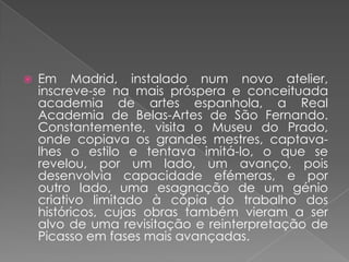 Em Madrid, instalado num novo atelier, inscreve-se na mais próspera e conceituada academia de artes espanhola, a Real Academia de Belas-Artes de São Fernando. Constantemente, visita o Museu do Prado, onde copiava os grandes mestres, captava-lhes o estilo e tentava imitá-lo, o que se revelou, por um lado, um avanço, pois desenvolvia capacidade efémeras, e por outro lado, uma esagnação de um génio criativo limitado à cópia do trabalho dos históricos, cujas obras também vieram a ser alvo de uma revisitação e reinterpretação de Picasso em fases mais avançadas.