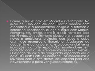 Porém, a sua estadia em Madrid é interrompida. No início de Julho daquele ano, Picasso adoece com escarlatina e a recuperação obriga-o a retornar a Barcelona, recolhendo-se logo a seguir com Manuel Palmarés, seu amigo, para a aldeia Horta de Ebro nos Pirinéus. O recolhimento ajudou-o a restabelecer novos e ambiciosos projectos que levou a cabo assim que regressou a Barcelona. Afastara-se da academia e do lar paterno, e procurava abrir-se às inovações da arte espanhola, mantendo-se em contacto com os seus representantes mais célebres. O espaço de culta da vanguarda espanhola era o café ElsQuatrGats. Ali conheceu os modernistas e reivalizou com a arte destes, influênciada pela Arte Novafrancesa e pelas vanguardas britências.