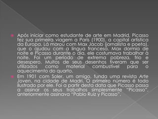 Após iniciar como estudante de arte em Madrid, Picasso fez sua primeira viagem a Paris (1900), a capital artística da Europa. Lá morou com Max Jacob (jornalista e poeta), que o ajudou com a língua francesa. Max dormia de noite e Picasso durante o dia, ele costumava trabalhar à noite. Foi um período de extrema pobreza, frio e desespero. Muitos de seus desenhostiveram que ser utilizados como material combustível para o aquecimento do quarto.Em 1901 com Soler, um amigo, funda uma revista Arte Joven, na cidade de Madri. O primeiro número é todo ilustrado por ele. Foi a partir desta data que Picasso passa a assinar os seus trabalhos simplesmente “Picasso”, anteriormente assinava “Pablo Ruiz y Picasso”.