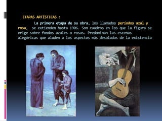 ETAPAS ARTÍSTICAS :	La primera etapa de su obra, los llamados períodos azul y rosa,  se extienden hasta 1906. Son cuadros en los que la figura se erige sobre fondos azules o rosas. Predominan las escenas alegóricas que aluden a los aspectos más desolados de la existencia