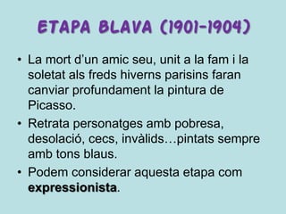 ETAPA BLAVA (1901-1904)
• La mort d’un amic seu, unit a la fam i la
  soletat als freds hiverns parisins faran
  canviar profundament la pintura de
  Picasso.
• Retrata personatges amb pobresa,
  desolació, cecs, invàlids…pintats sempre
  amb tons blaus.
• Podem considerar aquesta etapa com
  expressionista.
 