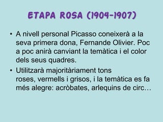 ETAPA ROSA (1904-1907)
• A nivell personal Picasso coneixerà a la
  seva primera dona, Fernande Olivier. Poc
  a poc anirà canviant la temàtica i el color
  dels seus quadres.
• Utilitzarà majoritàriament tons
  roses, vermells i grisos, i la temàtica es fa
  més alegre: acròbates, arlequins de circ…
 