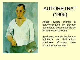 AUTORETRAT
   (1906)
Aquest quadre anuncia ja
característiques del període
posterior, la descomposició de
les formes, el cubisme.

Igualment, anuncia també una
influència de civilitzacions
primitives  africanes,  com
posteriorment veurem.
 