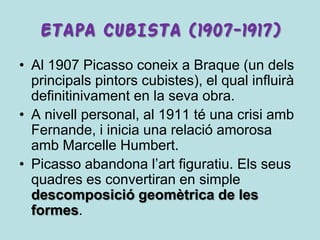 ETAPA CUBISTA (1907-1917)
• Al 1907 Picasso coneix a Braque (un dels
  principals pintors cubistes), el qual influirà
  definitinivament en la seva obra.
• A nivell personal, al 1911 té una crisi amb
  Fernande, i inicia una relació amorosa
  amb Marcelle Humbert.
• Picasso abandona l’art figuratiu. Els seus
  quadres es convertiran en simple
  descomposició geomètrica de les
  formes.
 