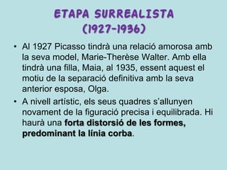 ETAPA SURREALISTA
              (1927-1936)
• Al 1927 Picasso tindrà una relació amorosa amb
  la seva model, Marie-Therèse Walter. Amb ella
  tindrà una filla, Maia, al 1935, essent aquest el
  motiu de la separació definitiva amb la seva
  anterior esposa, Olga.
• A nivell artístic, els seus quadres s’allunyen
  novament de la figuració precisa i equilibrada. Hi
  haurà una forta distorsió de les formes,
  predominant la línia corba.
 