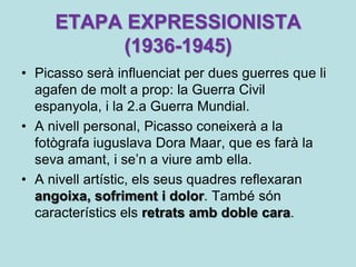 ETAPA EXPRESSIONISTA
          (1936-1945)
• Picasso serà influenciat per dues guerres que li
  agafen de molt a prop: la Guerra Civil
  espanyola, i la 2.a Guerra Mundial.
• A nivell personal, Picasso coneixerà a la
  fotògrafa iuguslava Dora Maar, que es farà la
  seva amant, i se’n a viure amb ella.
• A nivell artístic, els seus quadres reflexaran
  angoixa, sofriment i dolor. També són
  característics els retrats amb doble cara.
 