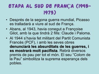 ETAPA AL SUD DE FRANÇA (1945-
             1973)
• Després de la segona guerra mundial, Picasso
  es tralladarà a viure al sud de França.
• Abans, al 1943, havia conegut a Françoise
  Gilot, amb la que tindrà 2 fills: Claude i Paloma.
• Al 1944 s’havia fet militant del Partit Comunista
  Francès (PCF), i amb les seves obres
  denunciarà les absurditats de les guerres, i
  es mostrarà molt pacifista. Rebrà diversos
  premis de pau per tot el món. El seu “Colom de
  la Pau” simbolitza la suprema esperança dels
  pobles.
 