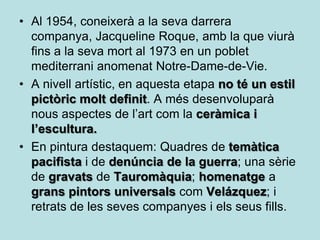 • Al 1954, coneixerà a la seva darrera
  companya, Jacqueline Roque, amb la que viurà
  fins a la seva mort al 1973 en un poblet
  mediterrani anomenat Notre-Dame-de-Vie.
• A nivell artístic, en aquesta etapa no té un estil
  pictòric molt definit. A més desenvoluparà
  nous aspectes de l’art com la ceràmica i
  l’escultura.
• En pintura destaquem: Quadres de temàtica
  pacifista i de denúncia de la guerra; una sèrie
  de gravats de Tauromàquia; homenatge a
  grans pintors universals com Velázquez; i
  retrats de les seves companyes i els seus fills.
 