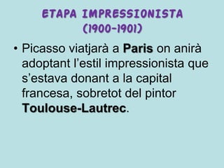 ETAPA IMPRESSIONISTA
           (1900-1901)
• Picasso viatjarà a Paris on anirà
  adoptant l’estil impressionista que
  s’estava donant a la capital
  francesa, sobretot del pintor
  Toulouse-Lautrec.
 