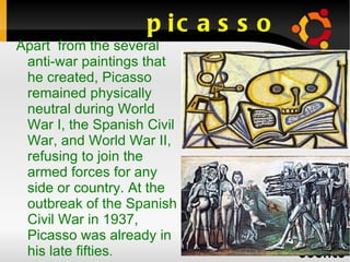 picasso Apart  from the several anti-war paintings that he created, Picasso remained physically neutral during World War I, the Spanish Civil War, and World War II, refusing to join the armed forces for any side or country. At the outbreak of the Spanish Civil War in 1937, Picasso was already in his late fifties .  