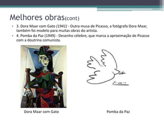 Melhores obras(cont)
• 3. Dora Maar com Gato (1941) - Outra musa de Picasso, a fotógrafa Dora Maar,
  também foi modelo para muitas obras do artista.
• 4. Pomba da Paz (1949) - Desenho célebre, que marca a aproximação de Picasso
  com a doutrina comunista.




      Dora Maar com Gato                             Pomba da Paz
 