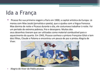 Ida a França
•    Picasso fez sua primeira viagem a Paris em 1900, a capital artística da Europa. Lá
    morou com Max Jacob (jornalista e poeta), que o ajudou com a língua francesa.
    Max dormia de noite e Picasso durante o dia, ele costumava trabalhar à noite. Foi
    um período de extrema pobreza, frio e desespero. Muitos dos
    seus desenhos tiveram que ser utilizados como material combustível para o
    aquecimento do quarto. Em 1943, Picasso conhece a pintora Françoise Gilot e tem
    dois filhos, Claude e Paloma e encontrou um pouco de paz e pintou Alegria de
    Viver.




• Alegria de Viver de Pablo picasso
 