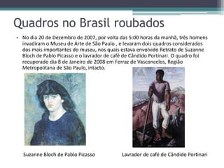 Quadros no Brasil roubados
• No dia 20 de Dezembro de 2007, por volta das 5:00 horas da manhã, três homens
  invadiram o Museu de Arte de São Paulo , e levaram dois quadros considerados
  dos mais importantes do museu, nos quais estava envolvido Retrato de Suzanne
  Bloch de Pablo Picasso e o lavrador de café de Cândido Portinari. O quadro foi
  recuperado dia 8 de Janeiro de 2008 em Ferraz de Vasconcelos, Região
  Metropolitana de São Paulo, intacto.




   Suzanne Bloch de Pablo Picasso           Lavrador de café de Cândido Portinari
 