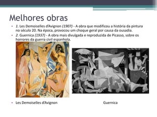 Melhores obras
• 1. Les Demoiselles d’Avignon (1907) - A obra que modificou a história da pintura
  no século 20. Na época, provocou um choque geral por causa da ousadia.
• 2. Guernica (1937) - A obra mais divulgada e reproduzida de Picasso, sobre os
  horrores da guerra civil espanhola.




• Les Demoiselles d’Avignon                              Guernica
 
