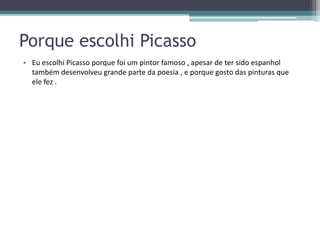 Porque escolhi Picasso
• Eu escolhi Picasso porque foi um pintor famoso , apesar de ter sido espanhol
  também desenvolveu grande parte da poesia , e porque gosto das pinturas que
  ele fez .
 